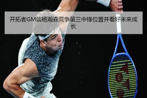 开拓者GM谈杨瀚森竞争第三中锋位置并看好未来成长